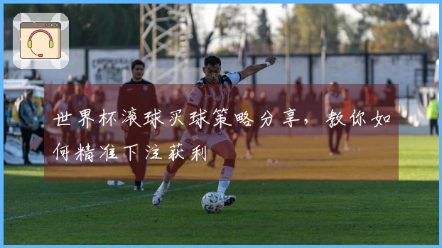 世界杯滚球买球策略分享，教你如何精准下注获利
