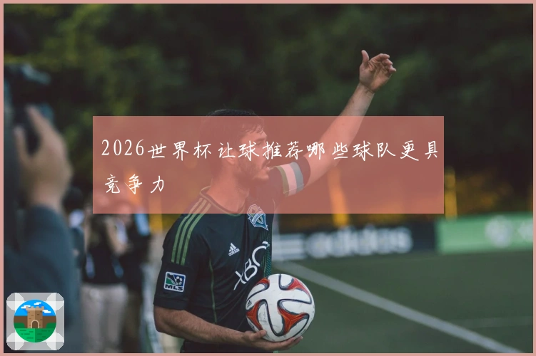 2026世界杯让球推荐哪些球队更具竞争力