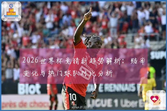 2026世界杯竞猜新趋势解析：赔率变化与热门球队对比分析