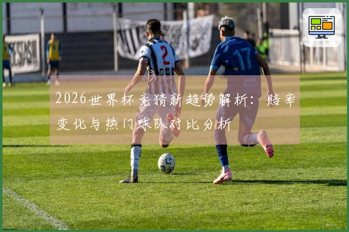 2026世界杯竞猜新趋势解析：赔率变化与热门球队对比分析